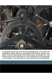 A translation of the Sëir mutaqherin; or, View of modern times, being an history of India, from the year 1118 to the year 1194 (this year answers to the Christian year 1781-82) of the Hedjrah; containing, in general, the reigns of the seven last em